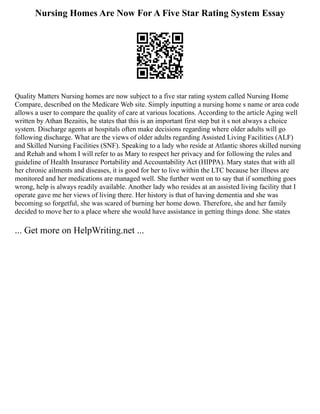 Nursing Homes Are Now For A Five Star Rating System Essay
Quality Matters Nursing homes are now subject to a five star rating system called Nursing Home
Compare, described on the Medicare Web site. Simply inputting a nursing home s name or area code
allows a user to compare the quality of care at various locations. According to the article Aging well
written by Athan Bezaitis, he states that this is an important first step but it s not always a choice
system. Discharge agents at hospitals often make decisions regarding where older adults will go
following discharge. What are the views of older adults regarding Assisted Living Facilities (ALF)
and Skilled Nursing Facilities (SNF). Speaking to a lady who reside at Atlantic shores skilled nursing
and Rehab and whom I will refer to as Mary to respect her privacy and for following the rules and
guideline of Health Insurance Portability and Accountability Act (HIPPA). Mary states that with all
her chronic ailments and diseases, it is good for her to live within the LTC because her illness are
monitored and her medications are managed well. She further went on to say that if something goes
wrong, help is always readily available. Another lady who resides at an assisted living facility that I
operate gave me her views of living there. Her history is that of having dementia and she was
becoming so forgetful, she was scared of burning her home down. Therefore, she and her family
decided to move her to a place where she would have assistance in getting things done. She states
... Get more on HelpWriting.net ...
 