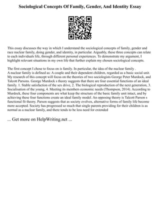 Sociological Concepts Of Family, Gender, And Identity Essay
This essay discusses the way in which I understand the sociological concepts of family, gender and
race nuclear family, doing gender, and identity, in particular. Arguably, these three concepts can relate
to each individuals life, through different personal experiences. To demonstrate my argument, I
highlight relevant situations in my own life that further explain my chosen sociological concepts.
The first concept I chose to focus on is family. In particular, the idea of the nuclear family .
A nuclear family is defined as: A couple and their dependent children, regarded as a basic social unit.
My research of this concept will focus on the theories of two sociologists George Peter Murdock, and
Talcott Parsons. George Murdock s theory suggests that there are four essential functions of an ideal
family. 1. Stable satisfaction of the sex drive, 2. The biological reproduction of the next generation, 3.
Socialisation of the young, 4. Meeting its members economic needs (Thompson, 2014). According to
Murdock, these four components are what keep the structure of the basic family unit intact, and by
achieving these four functions create an ideal family model. An opposing theory is Talcott Parson s
functional fit theory. Parson suggests that as society evolves, alternative forms of family life become
more accepted. Society has progressed so much that single parents providing for their children is as
normal as a nuclear family, and there tends to be less need for extended
... Get more on HelpWriting.net ...
 