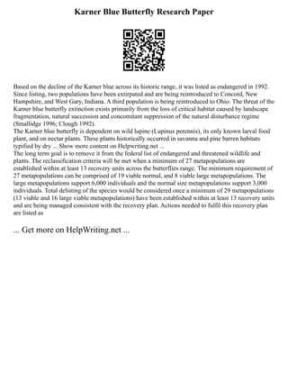 Karner Blue Butterfly Research Paper
Based on the decline of the Karner blue across its historic range, it was listed as endangered in 1992.
Since listing, two populations have been extirpated and are being reintroduced to Concord, New
Hampshire, and West Gary, Indiana. A third population is being reintroduced to Ohio. The threat of the
Karner blue butterfly extinction exists primarily from the loss of critical habitat caused by landscape
fragmentation, natural succession and concomitant suppression of the natural disturbance regime
(Smallidge 1996; Clough 1992).
The Karner blue butterfly is dependent on wild lupine (Lupinus perennis), its only known larval food
plant, and on nectar plants. These plants historically occurred in savanna and pine barren habitats
typified by dry ... Show more content on Helpwriting.net ...
The long term goal is to remove it from the federal list of endangered and threatened wildlife and
plants. The reclassification criteria will be met when a minimum of 27 metapopulations are
established within at least 13 recovery units across the butterflies range. The minimum requirement of
27 metapopulations can be comprised of 19 viable normal, and 8 viable large metapopulations. The
large metapopulations support 6,000 individuals and the normal size metapopulations support 3,000
individuals. Total delisting of the species would be considered once a minimum of 29 metapopulations
(13 viable and 16 large viable metapopulations) have been established within at least 13 recovery units
and are being managed consistent with the recovery plan. Actions needed to fulfil this recovery plan
are listed as
... Get more on HelpWriting.net ...
 