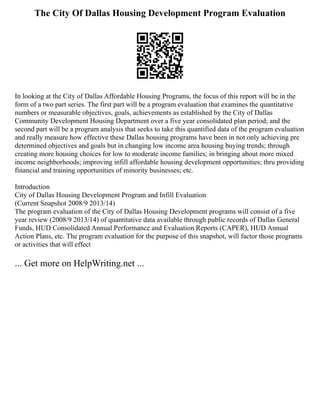 The City Of Dallas Housing Development Program Evaluation
In looking at the City of Dallas Affordable Housing Programs, the focus of this report will be in the
form of a two part series. The first part will be a program evaluation that examines the quantitative
numbers or measurable objectives, goals, achievements as established by the City of Dallas
Community Development Housing Department over a five year consolidated plan period; and the
second part will be a program analysis that seeks to take this quantified data of the program evaluation
and really measure how effective these Dallas housing programs have been in not only achieving pre
determined objectives and goals but in changing low income area housing buying trends; through
creating more housing choices for low to moderate income families; in bringing about more mixed
income neighborhoods; improving infill affordable housing development opportunities; thru providing
financial and training opportunities of minority businesses; etc.
Introduction
City of Dallas Housing Development Program and Infill Evaluation
(Current Snapshot 2008/9 2013/14)
The program evaluation of the City of Dallas Housing Development programs will consist of a five
year review (2008/9 2013/14) of quantitative data available through public records of Dallas General
Funds, HUD Consolidated Annual Performance and Evaluation Reports (CAPER), HUD Annual
Action Plans, etc. The program evaluation for the purpose of this snapshot, will factor those programs
or activities that will effect
... Get more on HelpWriting.net ...
 