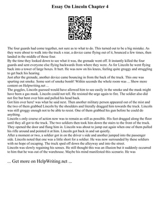 Essay On Lincoln Chapter 4
The four guards had come together, not sure as to what to do. This turned out to be a big mistake. As
they were about to walk into the truck s rear, a device came flying out of it, bounced a few times, then
landed in the middle of those four.
By the time they looked down to see what it was, the grenade went off. It instantly killed the four
guards and sent everyone else flying backwards from where they were. As for Lincoln he went flying
back into a tower of large boxes. It hurt. He was now on his knees, feeling quite groggy and struggling
to get back his hearing.
Just after the grenade, another device came bouncing in from the back of the truck. This one was
spurting out smoke. Some sort of smoke bomb! Within seconds the whole room was ... Show more
content on Helpwriting.net ...
The goggles, Lincoln guessed would have allowed him to see easily in the smoke and the mask might
have been a gas mask. Lincoln could not tell. He resisted the urge again to fire. The soldier also did
not fire but bent over him and pulled his head back.
Got him over here! was what he said next. Then another military person appeared out of the mist and
the two of them grabbed Lincoln by the shoulders and literally dragged him towards the truck. Lincoln
was still groggy enough not to be able to resist. One of them grabbed his gun before he could do
anything.
Lincoln s only course of action now was to remain as still as possible. His feet dragged along the floor
until they all got to the truck. The two soldiers then took him down the stairs to the front of the truck.
They opened the door and flung him in. Lincoln was about to jump out again when one of them pulled
his rifle around and pointed it at him. Lincoln got back in and sat quietly.
After a moment or two, a soldier got in on the driver s side and another jumped into the passenger
side. Lincoln noted that one was a little short for a soldier. He was now surrounded by these soldiers
with no hope of escaping. The truck sped off down the alleyway and into the street.
Lincoln was slowly regaining his senses. He still thought this was an illusion but it suddenly occurred
to him that he was out of the warehouse. Maybe his mind manifested this scenario. He was
... Get more on HelpWriting.net ...
 