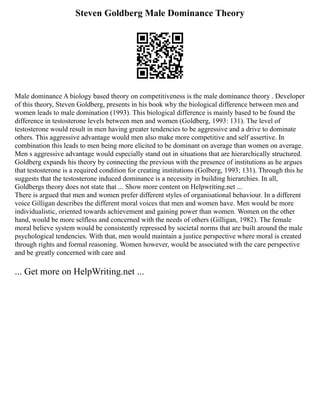 Steven Goldberg Male Dominance Theory
Male dominance A biology based theory on competitiveness is the male dominance theory . Developer
of this theory, Steven Goldberg, presents in his book why the biological difference between men and
women leads to male domination (1993). This biological difference is mainly based to be found the
difference in testosterone levels between men and women (Goldberg, 1993: 131). The level of
testosterone would result in men having greater tendencies to be aggressive and a drive to dominate
others. This aggressive advantage would men also make more competitive and self assertive. In
combination this leads to men being more elicited to be dominant on average than women on average.
Men s aggressive advantage would especially stand out in situations that are hierarchically structured.
Goldberg expands his theory by connecting the previous with the presence of institutions as he argues
that testosterone is a required condition for creating institutions (Golberg, 1993; 131). Through this he
suggests that the testosterone induced dominance is a necessity in building hierarchies. In all,
Goldbergs theory does not state that ... Show more content on Helpwriting.net ...
There is argued that men and women prefer different styles of organisational behaviour. In a different
voice Gilligan describes the different moral voices that men and women have. Men would be more
individualistic, oriented towards achievement and gaining power than women. Women on the other
hand, would be more selfless and concerned with the needs of others (Gilligan, 1982). The female
moral believe system would be consistently repressed by societal norms that are built around the male
psychological tendencies. With that, men would maintain a justice perspective where moral is created
through rights and formal reasoning. Women however, would be associated with the care perspective
and be greatly concerned with care and
... Get more on HelpWriting.net ...
 