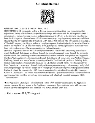Ge Talent Machine
ORIENTATION CASE GE S TALENT MACHINE
DESCRIPTION GE believes its ability to develop management talent is a core competency that
represents a source of sustainable competitive advantage. This case traces the development of GE s
rich system of human resource policies and practices under five CEOs in the post war era, showing
how the development of talent is embedded into the company s ongoing management responsibilities.
It describes the development of a 25 year old MBA named Jeff Immelt, who 18 years later is named as
CEO of GE, arguably the biggest and most complex corporate leadership job in the world and how he
frames his priorities for GE and implements them, pulling hard on the sophisticated human resource
levers his predecessors ... Show more content on Helpwriting.net ...
He was a 25 year old Harvard MBA who impressed the GE Harvard MBA recruiting executive so
much that Immelt didn t even need to go through the normal process of going through the corporate
referral center. The recruiting executive recommended Immelt to senior management and suggested
that Jack Welch get involved to make sure Immelt didn t take a job somewhere else. Within 30 days of
his hiring, Immelt was part of a team presenting to Welch. The Plastics Experience: Building Skills
Immelt started out as a regional sales manager for GE Plastics with 15 people reporting directly to
him. Over the next seven years, Immelt held positions as product manager, sales manager and global
marketing manager. He was one of 150 other young high potentials being tracked for positions at the
highest levels of the company. In 1987, Immelt was selected to attend the Executive Development
Course at Crotonville. This course was important for Immelt s possible selection as a company officer
and provided him excellent networking opportunities with other high potential managers. 3|GE s
Talent Machine
The Appliances Challenge: The Turnaround Test In 1989, Immelt was moved to the Appliances
service business. He was placed in the Appliances business to figure out what to do with over one
million defective refrigerators that had been sold by GE. Immelt knew this
... Get more on HelpWriting.net ...
 