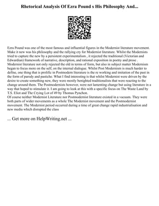 Rhetorical Analysis Of Ezra Pound s His Philosophy And...
Ezra Pound was one of the most famous and influential figures in the Modernist literature movement.
Make it new was his philosophy and the rallying cry for Modernist literature. Whilst the Modernists
tried to capture the new by a persistent experimentalism , it rejected the traditional (Victorian and
Edwardian) framework of narrative, description, and rational exposition in poetry and prose .
Modernist literature not only rejected the old in terms of form, but also in subject matter Modernism
began to focus more on the self, on the internal dialogue. Whilst Post Modernism is much harder to
define, one thing that is prolific in Postmodern literature is the re working and imitation of the past in
the form of parody and pastiche. What I find interesting is that whilst Modernist were driven by the
desire to create something new, they were mostly benighted traditionalists that were reacting to the
change around them. The Postmodernists however, were not lamenting change but using literature in a
way that hoped to stimulate it. I am going to look at this with a specific focus on The Waste Land by
T.S. Eliot and The Crying Lot of 49 by Thomas Pynchon.
Of course neither Modernist Literature nor Postmodernist literature existed in a vacuum. They were
both parts of wider movements as a whole The Modernist movement and the Postmodernist
movement. The Modernist period occurred during a time of great change rapid industrialisation and
new media which disrupted the class
... Get more on HelpWriting.net ...
 