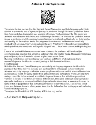 Antwone Fisher Symbolism
Throughout the two movies, Gus Van Sant and Denzel Washington used both language and stylistic
features to present the idea of a personal journey, in particular, through the use of symbolism. In the
film, Antwone fisher, Washington uses a symbol of women. The beginning of the film shows how
Antwone was mistreated and abused as a child through flashbacks. In this case the symbol of women
is used to symbolise worthlessness and insignificance as he is abused and beaten by his foster mother
and raped by his foster sister. As the film progresses Antwon meets and becomes romantically
involved with a woman, Cheryl, who is also in the navy. With Cheryl by his side Antwone is able to
stand up to his foster mother and no longer let her push him ... Show more content on Helpwriting.net
...
Later as his maths skills become more and more evident to the professor, will is offered job
opportunities that could set him up for life and insure him of a brighter future. This again symbolises a
personal journey for will as maths opens a brighter more secure future.
By using symbolism as a stylistic feature Gus Van Sant and Denzel Washington are able to
successfully present the idea of a personal journey to their intended audiences.
Social language
Both Gus Van Sant and Denzel Washington successfully use language to present the idea of the
journey in their films however each one uses a different form of language. In Antwone Fisher,
Antwone uses body language or violence to shut people out and create a shield between his emotions
and the outside world, protecting people from getting to him and hurting him. When Antwone starts
seeing a councillor he learns to talk about his feelings and learns to deal with his anger without
violence. In the end of the film Antwone is a different man. He is calm and much more happier and
open as he has learnt to open up about his feelings and deal with emotions in a constructive way. He
learns to talk to people rather than just turning to violence to solve his issues. This shows a social
journey as Antwone learns to talk to people about how he feels rather than putting up a wall and using
violence to shut people out.
Throughout the film of Good Will Hunting, Will is in a very similar
... Get more on HelpWriting.net ...
 