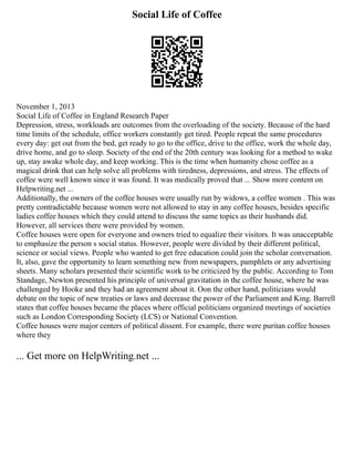 Social Life of Coffee
November 1, 2013
Social Life of Coffee in England Research Paper
Depression, stress, workloads are outcomes from the overloading of the society. Because of the hard
time limits of the schedule, office workers constantly get tired. People repeat the same procedures
every day: get out from the bed, get ready to go to the office, drive to the office, work the whole day,
drive home, and go to sleep. Society of the end of the 20th century was looking for a method to wake
up, stay awake whole day, and keep working. This is the time when humanity chose coffee as a
magical drink that can help solve all problems with tiredness, depressions, and stress. The effects of
coffee were well known since it was found. It was medically proved that ... Show more content on
Helpwriting.net ...
Additionally, the owners of the coffee houses were usually run by widows, a coffee women . This was
pretty contradictable because women were not allowed to stay in any coffee houses, besides specific
ladies coffee houses which they could attend to discuss the same topics as their husbands did.
However, all services there were provided by women.
Coffee houses were open for everyone and owners tried to equalize their visitors. It was unacceptable
to emphasize the person s social status. However, people were divided by their different political,
science or social views. People who wanted to get free education could join the scholar conversation.
It, also, gave the opportunity to learn something new from newspapers, pamphlets or any advertising
sheets. Many scholars presented their scientific work to be criticized by the public. According to Tom
Standage, Newton presented his principle of universal gravitation in the coffee house, where he was
challenged by Hooke and they had an agreement about it. Oon the other hand, politicians would
debate on the topic of new treaties or laws and decrease the power of the Parliament and King. Barrell
states that coffee houses became the places where official politicians organized meetings of societies
such as London Corresponding Society (LCS) or National Convention.
Coffee houses were major centers of political dissent. For example, there were puritan coffee houses
where they
... Get more on HelpWriting.net ...
 