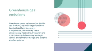 Greenhouse gas
emissions
Greenhouse gases, such as carbon dioxide
and methane, are released primarily from
burning fossil fuels for energy,
transportation, and industry. These
emissions trap heat in the atmosphere and
contribute to global warming, leading to
various environmental changes and extreme
weather patterns.
 