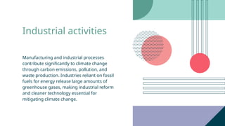 Industrial activities
Manufacturing and industrial processes
contribute significantly to climate change
through carbon emissions, pollution, and
waste production. Industries reliant on fossil
fuels for energy release large amounts of
greenhouse gases, making industrial reform
and cleaner technology essential for
mitigating climate change.
 