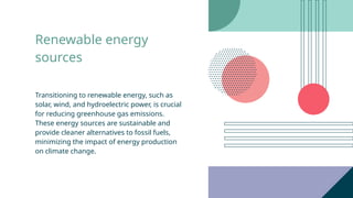 Renewable energy
sources
Transitioning to renewable energy, such as
solar, wind, and hydroelectric power, is crucial
for reducing greenhouse gas emissions.
These energy sources are sustainable and
provide cleaner alternatives to fossil fuels,
minimizing the impact of energy production
on climate change.
 