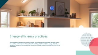 Energy efficiency practices
Improving energy efficiency in homes, buildings, and industries can significantly decrease energy
consumption and emissions. This can be achieved through better insulation, energy-efficient
appliances, and smart technologies that reduce overall energy needs without sacrificing comfort or
productivity.
 