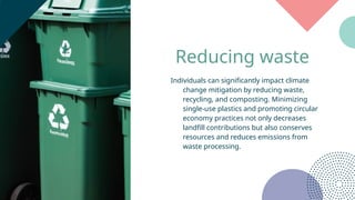 Reducing waste
Individuals can significantly impact climate
change mitigation by reducing waste,
recycling, and composting. Minimizing
single-use plastics and promoting circular
economy practices not only decreases
landfill contributions but also conserves
resources and reduces emissions from
waste processing.
 