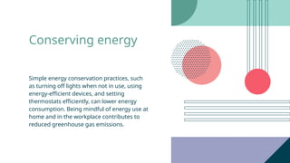 Conserving energy
Simple energy conservation practices, such
as turning off lights when not in use, using
energy-efficient devices, and setting
thermostats efficiently, can lower energy
consumption. Being mindful of energy use at
home and in the workplace contributes to
reduced greenhouse gas emissions.
 