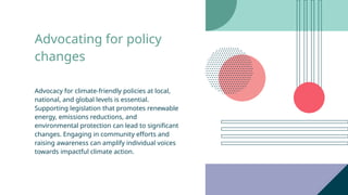 Advocating for policy
changes
Advocacy for climate-friendly policies at local,
national, and global levels is essential.
Supporting legislation that promotes renewable
energy, emissions reductions, and
environmental protection can lead to significant
changes. Engaging in community efforts and
raising awareness can amplify individual voices
towards impactful climate action.
 