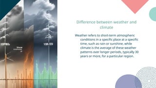 Difference between weather and
climate
Weather refers to short-term atmospheric
conditions in a specific place at a specific
time, such as rain or sunshine, while
climate is the average of these weather
patterns over longer periods, typically 30
years or more, for a particular region.
 