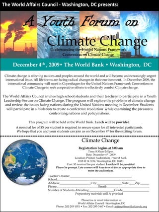 The World Affairs Council ‐ Washington, DC presents:


              A Youth Forum on
                              Climate Change
                                Understanding the United Nations Framework
                                      Convention on Climate Change

      December 4th , 2009• The World Bank • Washington, DC
 Climate change is affecting nations and peoples around the world and will become an increasingly urgent
 international issue. All life forms are facing radical changes in their environment. In December 2009, the
   international community will meet in Copenhagen for the United Nations Framework Convention on
             Climate Change to seek cooperative efforts to effectively combat Climate change.

The World Affairs Council invites high school students and their teachers to participate in a Youth
 Leadership Forum on Climate Change. The program will explore the problems of climate change
  and review the issues facing nations during the United Nations meeting in December. Students
   will participate in simulation to create a conference resolution while examining the pressures
                                confronting nations and policymakers.

                 This program will be held at the World Bank. Lunch will be provided.
        A nominal fee of $5 per student is required to ensure space for all interested participants.
        We hope that you and your students can join us on December 4th for the exciting forum.

                                                          Climate Change
                                                       Registration begins at 8:00 am
                                                                Time: 8:30am-2:00pm
                                                              Date: December 4th , 2009
                                                     Location: Preston Auditorium – World Bank
                                                        1818 H St. NW, Washington, DC 20433
                                              Cost: $5 nominal fee per student. Lunch will be provided
                                     Please be prompt. Late comers will have to wait for an appropriate time to
                                                                enter the auditorium.

                               Teacher’s Name:__________________________________________
                               School:_____________________________________________________
                               Address:_____________________City:_________________State:____Zip:______
                               Phone:____________________________Email:_____________________________
                               Number of Students Attending:_________________Grade__________________
                                                  Preparatory materials will be provided

                                                          Please fax or email information to:
                                                       World Affairs Council -Washington, DC
                                     Phone: 202-293-1051 • Fax: 202-293-3467 • Email: astamp@worldaffairsdc.org
 
