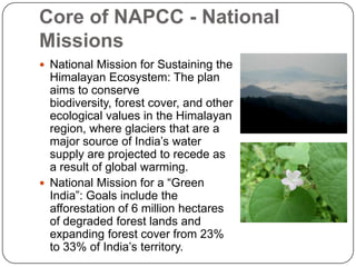 Core of NAPCC - National
Missions
 National Mission for Sustaining the
  Himalayan Ecosystem: The plan
  aims to conserve
  biodiversity, forest cover, and other
  ecological values in the Himalayan
  region, where glaciers that are a
  major source of India’s water
  supply are projected to recede as
  a result of global warming.
 National Mission for a “Green
  India”: Goals include the
  afforestation of 6 million hectares
  of degraded forest lands and
  expanding forest cover from 23%
  to 33% of India’s territory.
 