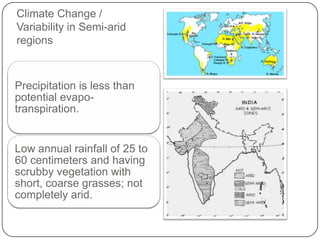 Climate Change /
Variability in Semi-arid
regions



Precipitation is less than
potential evapo-
transpiration.


Low annual rainfall of 25 to
60 centimeters and having
scrubby vegetation with
short, coarse grasses; not
completely arid.
 