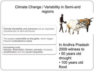 Climate Change / Variability in Semi-arid
                         regions



Climate Variability and extremes are an expected
characteristic of semi-arid lands.


The people vulnerable to droughts, which trigger
frequent subsistence crises
                                                    In Andhra Pradesh
Increasing crop
failures, dislocation, famine, poverty, increases   2009 witness to
stratification and the social inequities.
                                                    • 50 years old
                                                    drought
                                                    • 100 years old
                                                    flood
 