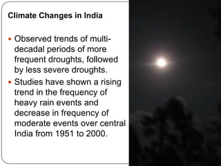 Climate Changes in India

 Observed trends of multi-
  decadal periods of more
  frequent droughts, followed
  by less severe droughts.
 Studies have shown a rising
  trend in the frequency of
  heavy rain events and
  decrease in frequency of
  moderate events over central
  India from 1951 to 2000.

                                 4
 