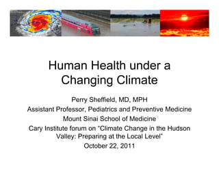 Human Health under a
         Changing Climate
                Perry Sheffield, MD, MPH
Assistant Professor, Pediatrics and Preventive Medicine
            Mount Sinai S h l of M di i
            M      t Si i School f Medicine
Cary Institute forum on “Climate Change in the Hudson
          Valley: Preparing at the Local Level”
                                         Level
                     October 22, 2011
 