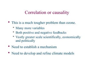 Correlation or causality
 This is a much tougher problem than ozone.
 Many more variables
 Both positive and negative feedbacks
 Vastly greater scale scientifically, economically
and politically
 Need to establish a mechanism
 Need to develop and refine climate models
 