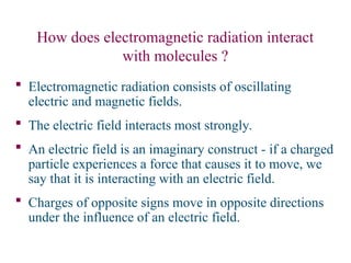 How does electromagnetic radiation interact
with molecules ?
 Electromagnetic radiation consists of oscillating
electric and magnetic fields.
 The electric field interacts most strongly.
 An electric field is an imaginary construct - if a charged
particle experiences a force that causes it to move, we
say that it is interacting with an electric field.
 Charges of opposite signs move in opposite directions
under the influence of an electric field.
 