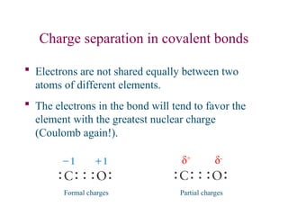 Charge separation in covalent bonds
 Electrons are not shared equally between two
atoms of different elements.
 The electrons in the bond will tend to favor the
element with the greatest nuclear charge
(Coulomb again!).
δ+
δ-
Partial charges
Formal charges
 