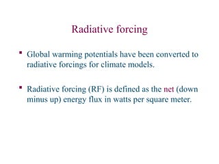 Radiative forcing
 Global warming potentials have been converted to
radiative forcings for climate models.
 Radiative forcing (RF) is defined as the net (down
minus up) energy flux in watts per square meter.
 