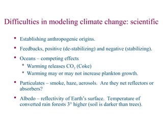 Difficulties in modeling climate change: scientific
 Establishing anthropogenic origins.
 Feedbacks, positive (de-stabilizing) and negative (stabilizing).
 Oceans – competing effects
 Warming releases CO2 (Coke)
 Warming may or may not increase plankton growth.
 Particulates – smoke, haze, aerosols. Are they net reflectors or
absorbers?
 Albedo – reflectivity of Earth’s surface. Temperature of
converted rain forests 3° higher (soil is darker than trees).
 