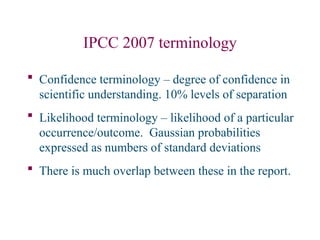 IPCC 2007 terminology
 Confidence terminology – degree of confidence in
scientific understanding. 10% levels of separation
 Likelihood terminology – likelihood of a particular
occurrence/outcome. Gaussian probabilities
expressed as numbers of standard deviations
 There is much overlap between these in the report.
 