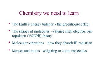 Chemistry we need to learn
 The Earth’s energy balance - the greenhouse effect
 The shapes of molecules - valence shell electron pair
repulsion (VSEPR) theory
 Molecular vibrations – how they absorb IR radiation
 Masses and moles - weighing to count molecules
 