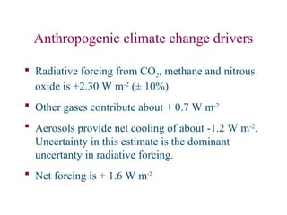 Anthropogenic climate change drivers
 Radiative forcing from CO2, methane and nitrous
oxide is +2.30 W m-2
(± 10%)
 Other gases contribute about + 0.7 W m-2
 Aerosols provide net cooling of about -1.2 W m-2
.
Uncertainty in this estimate is the dominant
uncertanty in radiative forcing.
 Net forcing is + 1.6 W m-2
 