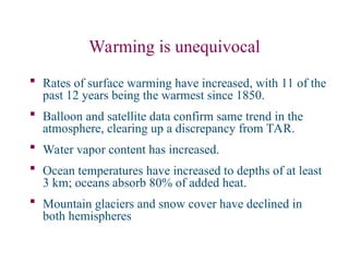 Warming is unequivocal
 Rates of surface warming have increased, with 11 of the
past 12 years being the warmest since 1850.
 Balloon and satellite data confirm same trend in the
atmosphere, clearing up a discrepancy from TAR.
 Water vapor content has increased.
 Ocean temperatures have increased to depths of at least
3 km; oceans absorb 80% of added heat.
 Mountain glaciers and snow cover have declined in
both hemispheres
 