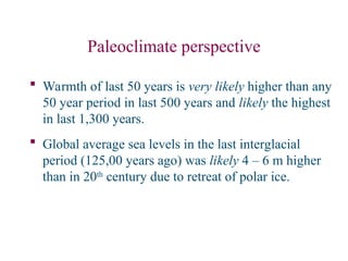 Paleoclimate perspective
 Warmth of last 50 years is very likely higher than any
50 year period in last 500 years and likely the highest
in last 1,300 years.
 Global average sea levels in the last interglacial
period (125,00 years ago) was likely 4 – 6 m higher
than in 20th
century due to retreat of polar ice.
 