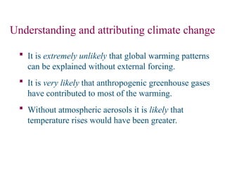 Understanding and attributing climate change
 It is extremely unlikely that global warming patterns
can be explained without external forcing.
 It is very likely that anthropogenic greenhouse gases
have contributed to most of the warming.
 Without atmospheric aerosols it is likely that
temperature rises would have been greater.
 