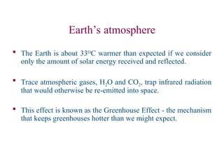 Earth’s atmosphere
 The Earth is about 33O
C warmer than expected if we consider
only the amount of solar energy received and reflected.
 Trace atmospheric gases, H2O and CO2, trap infrared radiation
that would otherwise be re-emitted into space.
 This effect is known as the Greenhouse Effect - the mechanism
that keeps greenhouses hotter than we might expect.
 