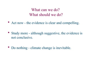 What can we do?
What should we do?
 Act now - the evidence is clear and compelling.
 Study more - although suggestive, the evidence is
not conclusive.
 Do nothing - climate change is inevitable.
 