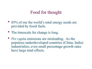 Food for thought
 85% of our the world’s total energy needs are
provided by fossil fuels.
 The timescale for change is long.
 Per capita emissions are misleading. As the
populous underdeveloped countries (China, India)
industrialize, even small percentage growth rates
have large total effects.
 