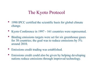 The Kyoto Protocol
 1990 IPCC certified the scientific basis for global climate
change.
 Kyoto Conference in 1997 - 161 countries were represented.
 Binding emissions targets were set for six greenhouse gases
for 38 countries; the goal was to reduce emissions by 5%
around 2010.
 Emissions credit trading was established.
 Emissions credit could also be given by helping developing
nations reduce emissions through improved technology.
 