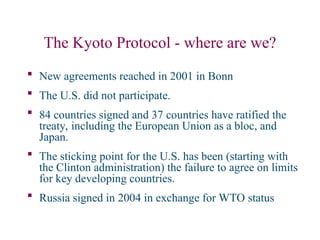 The Kyoto Protocol - where are we?
 New agreements reached in 2001 in Bonn
 The U.S. did not participate.
 84 countries signed and 37 countries have ratified the
treaty, including the European Union as a bloc, and
Japan.
 The sticking point for the U.S. has been (starting with
the Clinton administration) the failure to agree on limits
for key developing countries.
 Russia signed in 2004 in exchange for WTO status
 