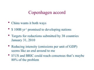 Copenhagen accord
 China wants it both ways
 $ 100B yr-1
promised to developing nations
 Targets for reductions submitted by 38 countries
January 31, 2010
 Reducing intensity (emissions per unit of GDP)
seems like an end around to me
 If US and BRIC could reach consensus that’s maybe
80% of the problem
 