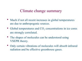 Climate change summary
 Much if not all recent increases in global temperatures
are due to anthropogenic sources.
 Global temperatures and CO2 concentrations in ice cores
are strongly correlated.
 The shapes of molecules can be understood using
VSEPR theory.
 Only certain vibrations of molecules will absorb infrared
radiation and be effective greenhouse gases.
 