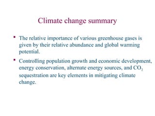 Climate change summary
 The relative importance of various greenhouse gases is
given by their relative abundance and global warming
potential.
 Controlling population growth and economic development,
energy conservation, alternate energy sources, and CO2
sequestration are key elements in mitigating climate
change.
 
