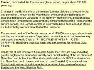 Eemian , once called the Eemian Interglacial period, began about 130,000 years ago.  Changes in the Earth’s orbital parameters (greater obliquity and eccentricity, and perihelion), known as the Milankovitch cycle, probably led to greater seasonal temperature variations in the Northern Hemisphere, although global annual mean temperatures were probably similar to those of the Holocene (the current period). The Eemian climate is believed to have been about as stable as, but probably warmer than, that of the Holocene. The warmest peak of the Eemian was around 125,000 years ago, when forests reached as far north as North Cape (which is now tundra) in northern Norway well above the Arctic Circle at  71°10′21″N 25°47′40″E / 71.1725°N 25.79444°E.  Hardwood trees like hazel and oak grew as far north as Oulu, Finland . Sea levels at that time were 4-6 meters higher than they are now , indicating greater deglaciation than today (mostly from partial melting of the ice sheets of Greenland and Antarctica). One study published in July 2007 found evidence that Greenland could have contributed at most 2 m (6.6 ft) to sea level rise.  Scandinavia was an island due to the inundation of vast areas of northern Europe and the West Siberian Plain.   
