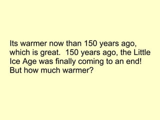 Its warmer now than 150 years ago,  which is great.  150 years ago, the Little Ice Age was finally coming to an end! But how much warmer? 