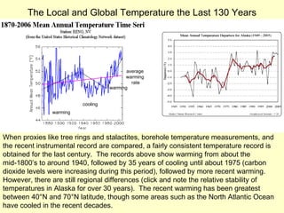 warming cooling warming average warming rate The Local and Global Temperature the Last 130 Years When proxies like tree rings and stalactites, borehole temperature measurements, and  the recent instrumental record are compared, a fairly consistent temperature record is obtained for the last century.  The records above show warming from about the mid-1800’s to around 1940, followed by 35 years of cooling until about 1975 (carbon dioxide levels were increasing during this period), followed by more recent warming.  However, there are still regional differences (click and note the relative stability of temperatures in Alaska for over 30 years).  The recent warming has been greatest between 40°N and 70°N latitude, though some areas such as the North Atlantic Ocean have cooled in the recent decades.  (58.3  o F) 