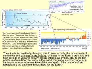 The climate is constantly changing due to solar activity, the movements of continents and  changes in the oceans , changes in the Earth’s orbit, low and high periods of volcanic activity, glacial-interglacial cycles, etc.  Is the tem-perature of a million years ago, a thousand years ago, a century ago, or a century from now representative of the average?  Is the past or current temperature the optimum temperature for the Earth? Nature vol. 329. pp. 403-408, 1987  present -> reversed time scale The recent warming, typically described in alarming terms (“its warmer than its been in 150 years”) is judged against the deep cool- Ing of the mini-Ice Age that reached a mini- mum between 1620 and 1670 (the Maunder Minimum).  Many climatologists believe that the current warming is a natural climate recovery from this historic cold period.  ←   present 