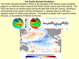 The Pacific Decadal Oscillation The Pacific Decadal Oscillation (PDO) is the strongest of the world’s ocean oscillation patterns, to which the others respond (the Pacific Ocean covers half of the planet).  The PDO has been in its positive phase during the later half of the 20 th  century, resulting in mild warming of the oceans and the atmosphere. It  appears about to shift into a negative phase if it follows past behavior.  The pattern oscillates with a period of about 40 years, as do patterns of Atlantic hurricanes. 