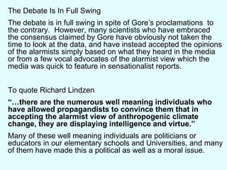 The Debate Is In Full Swing The debate is in full swing in spite of Gore’s proclamations  to the contrary.  However, many scientists who have embraced the consensus claimed by Gore have obviously not taken the time to look at the data, and have instead accepted the opinions of the alarmists simply based on what they heard in the media or from a few vocal advocates of the alarmist view which the media was quick to feature in sensationalist reports. To quote Richard Lindzen “… there are the numerous well meaning individuals who have allowed propagandists to convince them that in accepting the alarmist view of anthropogenic climate change, they are displaying intelligence and virtue.” Many of these well meaning individuals are politicians or educators in our elementary schools and Universities, and many of them have made this a political as well as a moral issue. 