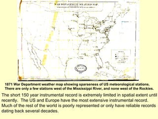 1871 War Department weather map showing sparseness of US meteorological stations. There are only a few stations west of the Mississippi River, and none west of the Rockies.  The short 150 year instrumental record is extremely limited in spatial extent until recently.  The US and Europe have the most extensive instrumental record.  Much of the rest of the world is poorly represented or only have reliable records dating back several decades. 